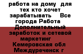 работа на дому  для тех кто хочет зарабатывать. - Все города Работа » Дополнительный заработок и сетевой маркетинг   . Кемеровская обл.,Междуреченск г.